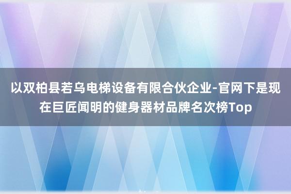 以双柏县若乌电梯设备有限合伙企业-官网下是现在巨匠闻明的健身器材品牌名次榜Top