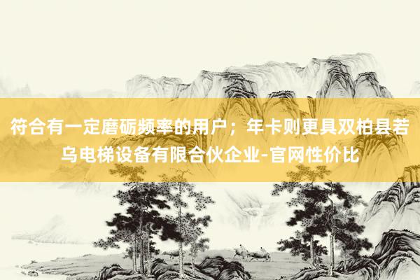 符合有一定磨砺频率的用户;年卡则更具双柏县若乌电梯设备有限合伙企业-官网性价比